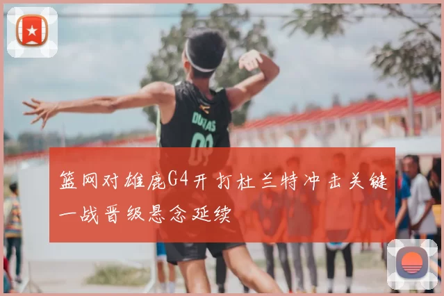 篮网对雄鹿G4开打杜兰特冲击关键一战晋级悬念延续