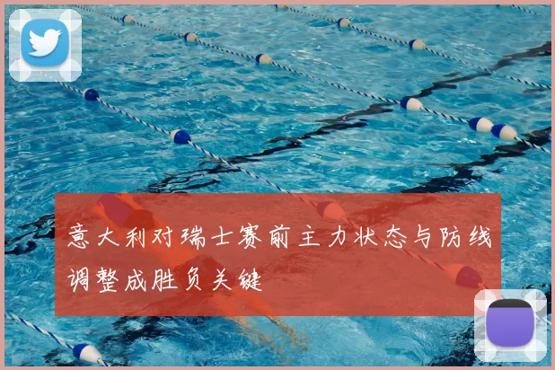 意大利对瑞士赛前主力状态与防线调整成胜负关键