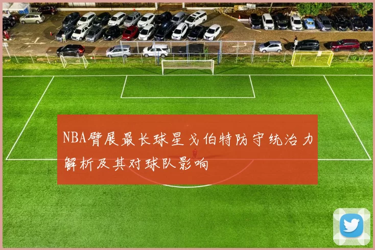 NBA臂展最长球星戈伯特防守统治力解析及其对球队影响