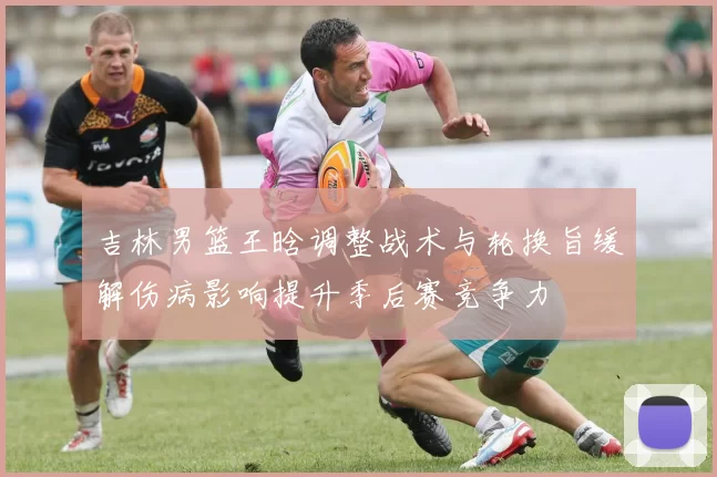 吉林男篮王晗调整战术与轮换旨缓解伤病影响提升季后赛竞争力