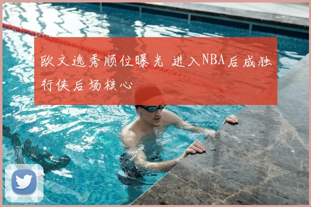 欧文选秀顺位曝光 进入NBA后成独行侠后场核心