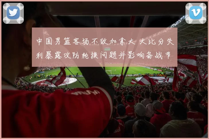 中国男篮客场不敌加拿大 大比分失利暴露攻防轮换问题并影响备战节奏