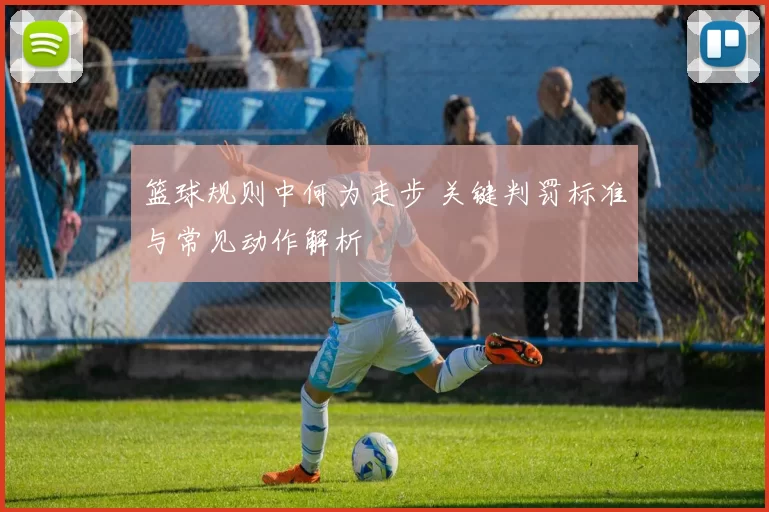 篮球规则中何为走步 关键判罚标准与常见动作解析