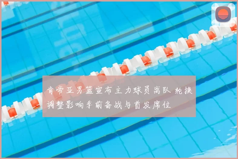 肯帝亚男篮宣布主力球员离队 轮换调整影响季前备战与首发席位