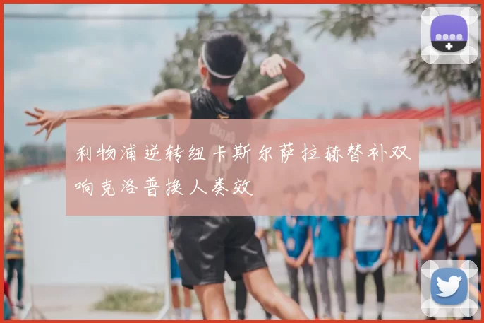 利物浦逆转纽卡斯尔萨拉赫替补双响克洛普换人奏效