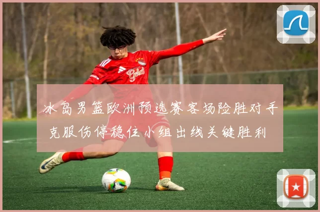 冰岛男篮欧洲预选赛客场险胜对手 克服伤停稳住小组出线关键胜利