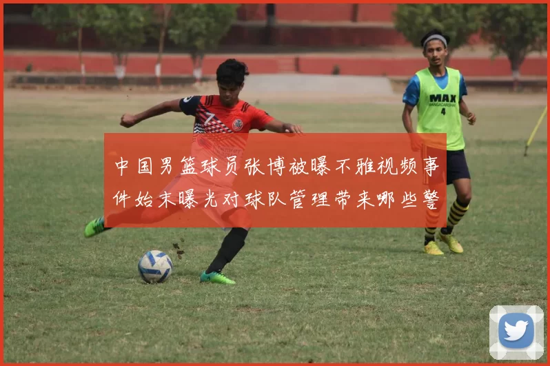 中国男篮球员张博被曝不雅视频事件始末曝光对球队管理带来哪些警示