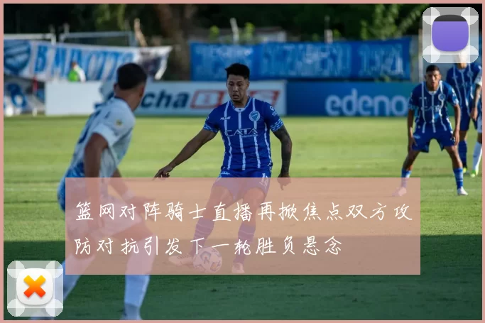 篮网对阵骑士直播再掀焦点双方攻防对抗引发下一轮胜负悬念