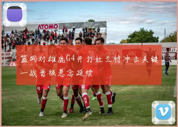 篮网对雄鹿G4开打杜兰特冲击关键一战晋级悬念延续