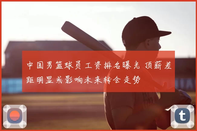 中国男篮球员工资排名曝光 顶薪差距明显或影响未来转会走势