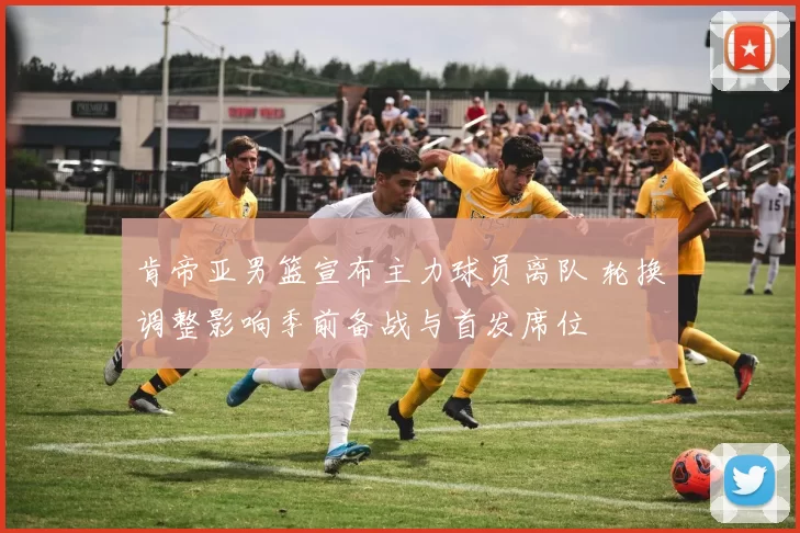 肯帝亚男篮宣布主力球员离队 轮换调整影响季前备战与首发席位