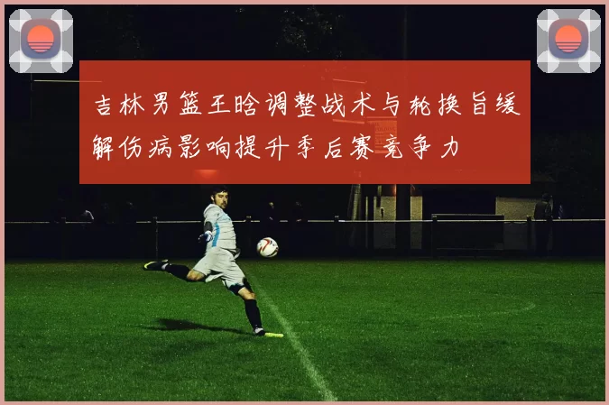 吉林男篮王晗调整战术与轮换旨缓解伤病影响提升季后赛竞争力