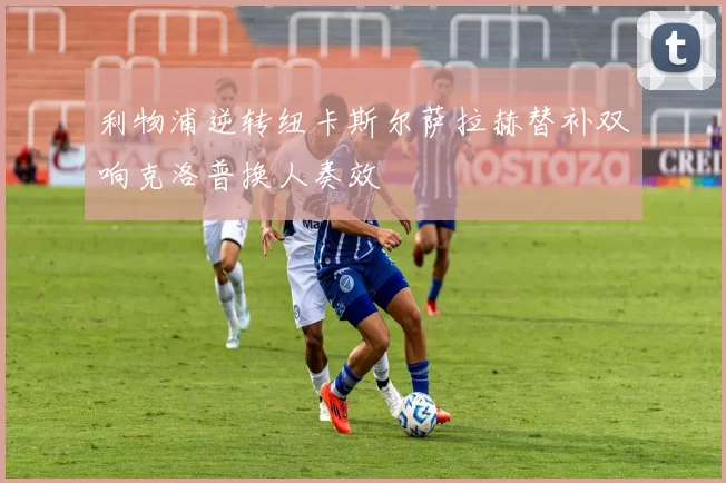 利物浦逆转纽卡斯尔萨拉赫替补双响克洛普换人奏效