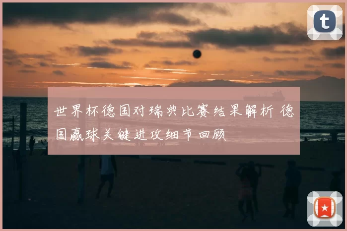 世界杯德国对瑞典比赛结果解析 德国赢球关键进攻细节回顾