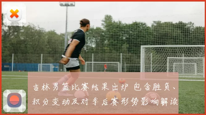 吉林男篮比赛结果出炉 包含胜负、积分变动及对季后赛形势影响解读