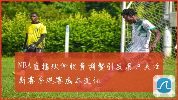NBA直播软件收费调整引发用户关注新赛季观赛成本变化