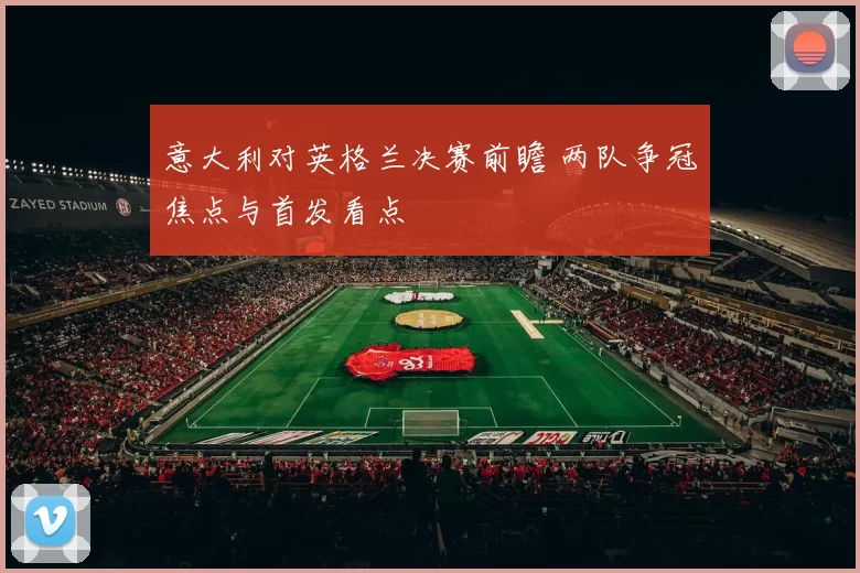 意大利对英格兰决赛前瞻 两队争冠焦点与首发看点
