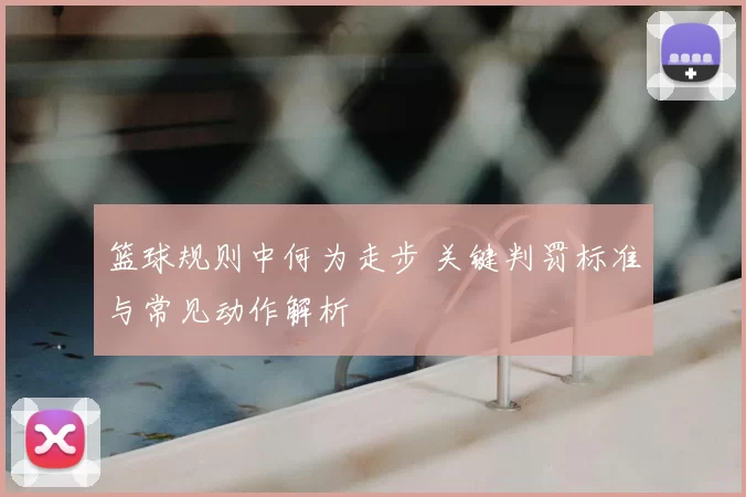 篮球规则中何为走步 关键判罚标准与常见动作解析