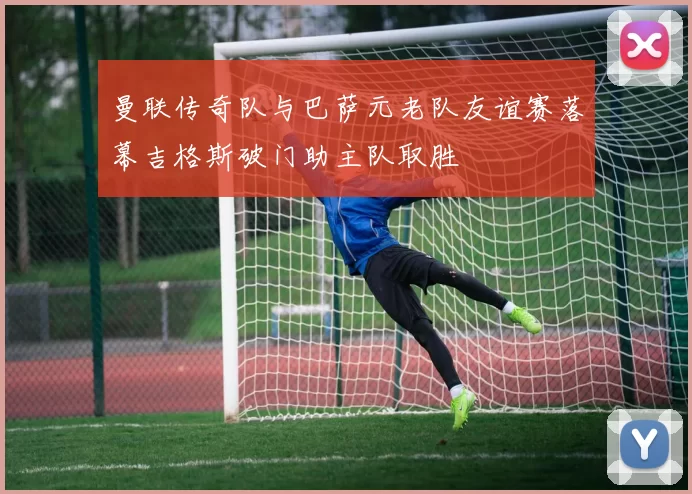 曼联传奇队与巴萨元老队友谊赛落幕吉格斯破门助主队取胜