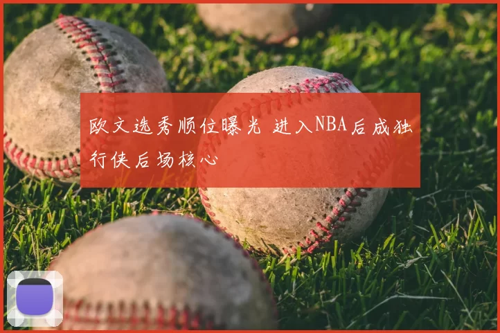 欧文选秀顺位曝光 进入NBA后成独行侠后场核心