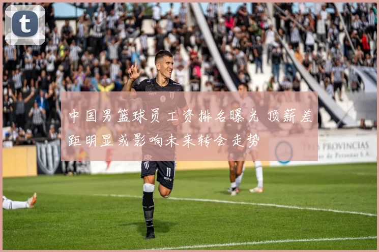 中国男篮球员工资排名曝光 顶薪差距明显或影响未来转会走势