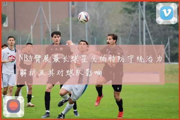 NBA臂展最长球星戈伯特防守统治力解析及其对球队影响