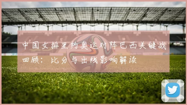 中国女排里约奥运对阵巴西关键战回顾：比分与出线影响解读