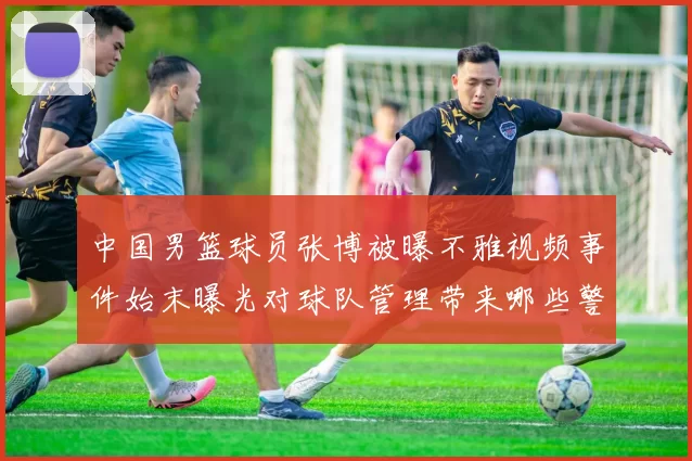 中国男篮球员张博被曝不雅视频事件始末曝光对球队管理带来哪些警示
