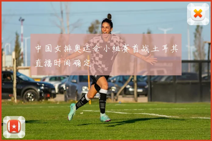 中国女排奥运会小组赛首战土耳其直播时间确定