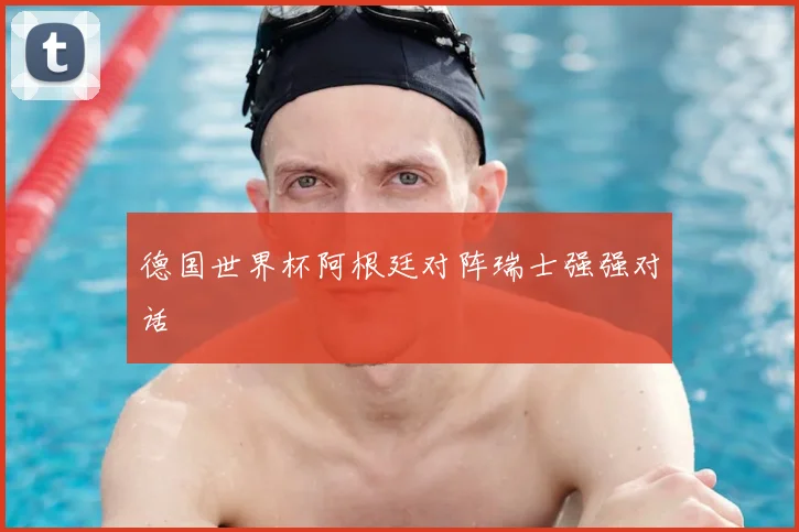 德国世界杯阿根廷对阵瑞士强强对话