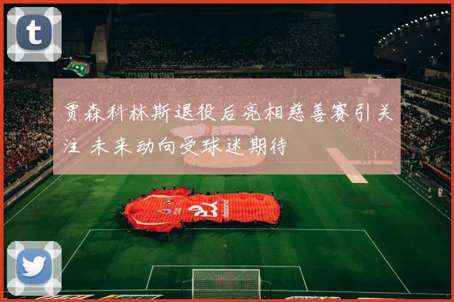 贾森科林斯退役后亮相慈善赛引关注 未来动向受球迷期待