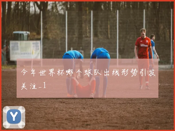 今年世界杯哪个球队出线形势引发关注_1