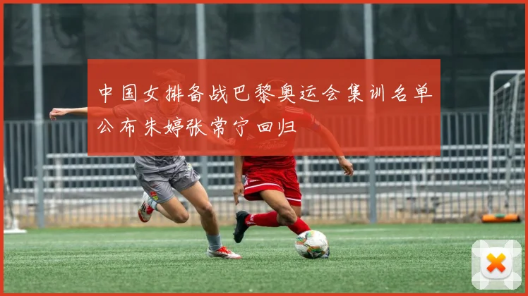 中国女排备战巴黎奥运会集训名单公布朱婷张常宁回归