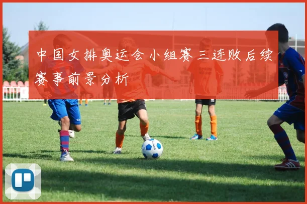 中国女排奥运会小组赛三连败后续赛事前景分析