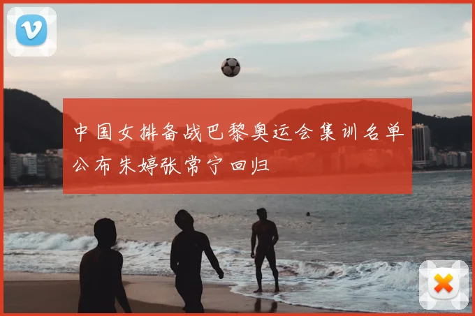 中国女排备战巴黎奥运会集训名单公布朱婷张常宁回归
